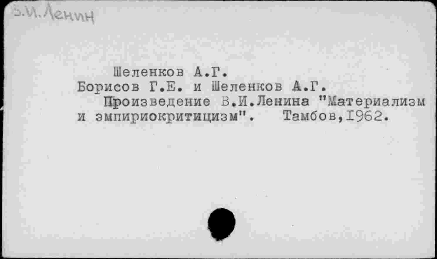 ﻿Шеленков А.Г.
Борисов Г.Е. и Шеленков А.Г.
Произведение В.И.Ленина ’’Материализм и эмпириокритицизм”. Тамбов,1962.